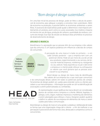 “Bom design é design sustentável.”
Em uma fase inicial do processo de design, pode ser feito o cálculo do poten-
cial de economia, para adequar o projeto a conceitos mais sustentáveis. Além
da economia na produção, é possível definir as economias ambientais a serem
feitas. A assessoria de especialistas pode ajudar a determinar o real impacto am-
biental de um produto, assim como os custos associados. Isso medirá o impacto
em termos de uso de água, produção de carbono, quantidade de resíduos, con-
sumo de energia. Esse tipo de estudo vai destacar áreas prioritárias no processo
de desenvolvimento do design.
Brand e Marca
Brand/marca é a percepção que as pessoas têm da sua empresa e dos valores
que ela comunica. É um aspecto poderoso em influenciar a decisão de compra
do consumidor.
A percepção de uma marca é criada no primeiro – e em
cada contato posterior – que a empresa tem com um
potencial cliente. Pode ser por meio do uso de um de
seus produtos, experimentando o seu serviço, da lei-
tura de material impresso, marketing ou navegando
no seu website. Toda experiência visual e tátil entre
a empresa e o cliente pode reforçar ou enfraquecer
os valores que você gostaria que as pessoas asso-
ciassem à sua empresa.
Brand design ou design de marca trata da identificação
dos valores de sua empresa (ou o que você quer comunicar)
e da comunicação desses valores em todos os potenciais pontos de contato.
Ferramentas de design podem ser usadas para entender como os clientes per-
cebem a sua marca/empresa – informação que pode ser útil na identificação de
associações a serem potencializadas ou combatidas.
As representações visuais (gráficas) da marca devem ser consideradas
pontos de contato entre a empresa e o cliente. Website, logotipo, ti-
pologia, cores, slogan, materiais impressos e marketing são elementos
a serem planejados para reforçar a marca. Designers podem ajudá-lo
a definir os valores da sua empresa em elementos de marca a serem
usados para toda a comunicação.
Brand design ou design de marca é uma gestão cuidadosa e deliberada de todas
as formas que uma organização chega até o cliente – a fim de melhorar a sua
percepção e posicioná-la de forma mais clara, destacada e competitiva contra os
concorrentes.
Empresa: Head Engenharia
Design: Straub Design
Valores
Produtos
Serviços
Impressos
Website
etc.
BRAND
MARCA
Clientes
25
 