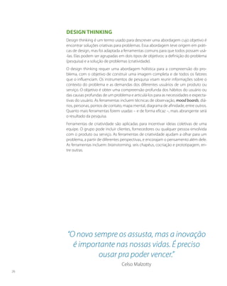 Design thinking
Design thinking é um termo usado para descrever uma abordagem cujo objetivo é
encontrar soluções criativas para problemas. Essa abordagem teve origem em práti-
cas de design, mas foi adaptada a ferramentas comuns para que todos possam usá-
-las. Elas podem ser agrupadas em dois tipos de objetivos: a definição do problema
(pesquisa) e a solução de problemas (criatividade).
O design thinking requer uma abordagem holística para a compreensão do pro-
blema, com o objetivo de construir uma imagem completa e de todos os fatores
que o influenciam. Os instrumentos de pesquisa visam reunir informações sobre o
contexto do problema e as demandas dos diferentes usuários de um produto ou
serviço. O objetivo é obter uma compreensão profunda dos hábitos do usuário ou
das causas profundas de um problema e articulá-los para as necessidades e expecta-
tivas do usuário. As ferramentas incluem técnicas de observação, mood boards, diá-
rios, personas, pontos de contato, mapa mental, diagrama de afinidade, entre outros.
Quanto mais ferramentas forem usadas – e de forma eficaz –, mais abrangente será
o resultado da pesquisa.
Ferramentas de criatividade são aplicadas para incentivar ideias coletivas de uma
equipe. O grupo pode incluir clientes, fornecedores ou qualquer pessoa envolvida
com o produto ou serviço. As ferramentas de criatividade ajudam a olhar para um
problema, a partir de diferentes perspectivas, e encorajam o pensamento além dele.
As ferramentas incluem: brainstorming, seis chapéus, cocriação e prototipagem, en-
tre outras.
“O novo sempre os assusta, mas a inovação
é importante nas nossas vidas. É preciso
ousar pra poder vencer.”
Celso Malzotty
26
 
