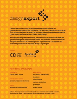 REALIZAÇÃO
FICHA TÉCNICA DA PUBLICAÇÃO
COORDENAÇÃO
CENTRO BRASIL DESIGN
DUCO DRIVING DESIGN STRATEGIES
PRODUÇÃO EDITORIAL E TEXTOS
IMAGENS
ARQUIVOCENTROBRASILDESIGN
AGRADECIMENTOS
BLU DESIGN E COMUNICAÇÃO
DANGELO DI
GRUPO CONDOR
MONTANA AGRICULTURE
QUESTTO|NÓ
STRAUB DESIGN
ODesignExportéumprogramaqueapoiaempresasbrasileirasno
desenvolvimentodesoluçõesinovadorasedebomdesignvoltadasàexportação.
ÉumprojetodaAgênciaBrasileiradePromoçãodeExportaçõeseInvestimentos
(Apex-Brasil)emparceriacomoCentroBrasilDesign.
AatuaçãodoDesignExport sedápormeiodeconsultoriasindividualizadasem
gestãododesignnasempresasobjetivando,nãoapenaso desenvolvimentode
soluçõesinovadorasedebomdesign,masespecialmente,acriaçãodeuma
culturaorganizacionaldeinovação,designeexportação.
Todos os direitos quanto ao conteúdo e design deste material são de titularidade exclusiva
do Centro Brasil Design – CBD, ressalvada sua divulgação desde que citada a fonte.
 