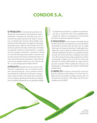 Condor S.A.
O PROBLEMA A Condor precisava fazer o re-
design dos seus produtos mais populares, acom-
panhando a evolução do mercado que, com o
aumento do poder aquisitivo da classe C, provo-
cou a migração de consumo desse público para
produtos mais elaborados. Os objetivos do projeto
repassados para a agência Inove Design, de Curiti-
ba, foram: ganhar mercado; modernizar e revitalizar
os produtos; melhorar o desempenho e a ergono-
mia dos produtos existentes; incremento mínimo
no custo de fabricação (para poder concorrer com
as novas escovas do mesmo segmento); trazer um
novo conceito para itens“populares”; além de criar
uma escova popular adulta ao custo máximo de
R$ 1, e uma variação para modelo infantil.
O PROJETO O desafio foi tornar a escova mais
atraente e ergonômica, sem, no entanto, onerar
seu custo de produção – isto é, usando a mesma
quantidade de matéria-prima. Durante a pesqui-
sa de campo, foi feita uma análise do consumidor
e de sua higiene dental para entender sua relação
com o produto. Apesar de ser um produto voltado
ao segmento econômico, o objetivo era demons-
trar que a escova Plus tem mais qualidade (per-
cepção de valor) se comparada às concorrentes
do mesmo segmento popular/low price.
O RESULTADO A nova escova, chamada escova
dental Condor Plus, foi inspirada nas curvas das folhas,
permitindo o encaixe exato da mão, com as cerdas
tanto para cima quanto para baixo. A aplicação estra-
tégica de curvas e calotas no desenho permitiu uma
redução significativa de peso, se comparada a outras
escovas de mesmo tamanho e categoria. Seu dese-
nho, além de permitir boa pega, proporciona melhor
estruturação e rigidez com o uso de um mínimo de
material. Sua versão infantil prevê um cabo mais lar-
go, para se ajustar melhor à pega das crianças, e usa
a proporção e a linguagem dos cartoons para reforçar
o apelo lúdico.
O IMPACTO O impacto comercial do novo pro-
duto foi extremamente positivo. O número de uni-
dades de escovas adultas vendidas cresceu 12% e o
faturamento aumentou 18% (dados de 2010 com-
parados aos de 2009).
Condor Plus
Empresa: Condor
Design: Inove Design
8
 