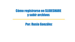 Cómo registrarse en SLIDESHARE
y subir archivos
Por: Rusia González
 