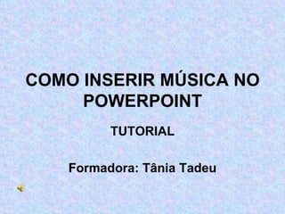 COMO INSERIR MÚSICA NO POWERPOINT TUTORIAL Formadora: Tânia Tadeu 