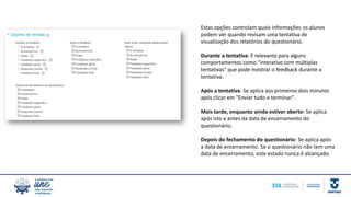 Estas opções controlam quais informações os alunos
podem ver quando revisam uma tentativa de
visualização dos relatórios do questionário.
Durante a tentativa: É relevante para alguns
comportamentos como "interativo com múltiplas
tentativas" que pode mostrar o feedback durante a
tentativa.
Após a tentativa: Se aplica aos primeiros dois minutos
após clicar em "Enviar tudo e terminar".
Mais tarde, enquanto ainda estiver aberto: Se aplica
após isto e antes da data de encerramento do
questionário.
Depois do fechamento do questionário: Se aplica após
a data de encerramento. Se o questionário não tem uma
data de encerramento, este estado nunca é alcançado.
 