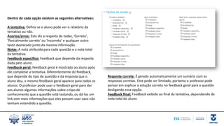 Resposta correta: É gerado automaticamente um sumário com as
respostas corretas. Este pode ser limitado, portanto o professor pode
pensar em explicar a solução correta no feedback geral para a questão
desligando essa opção.
Feedback final: Feedback exibido ao final da tentativa, dependendo da
nota total do aluno.
Dentro de cada opção existem as seguintes alternativas:
A tentativa: Define se o aluno pode ver o relatório da
tentativa ou não.
Acertos/erros: Este diz a respeito de todas, 'Correto',
'Parcialmente correto' ou 'Incorreto' e qualquer outro
texto destacado junto da mesma informação.
Notas: A nota atribuída para cada questão e a nota total
da tentativa.
Feedback específico: Feedback que depende da resposta
dada pelo aluno.
Feedback geral: Feedback geral é mostrado ao aluno após
ele completar a tentativa. Diferentemente do feedback,
que depende do tipo de questão e da resposta que o
aluno deu, o mesmo feedback geral aparece para todos os
alunos. O professor pode usar o feedback geral para dar
aos alunos algumas informações sobre o tipo de
conhecimento que a questão está testando, ou dá-los um
link com mais informações que eles possam usar caso não
tenham entendido a questão.
 