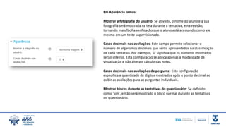 Em Aparência temos:
Mostrar a fotografia do usuário: Se ativado, o nome do aluno e a sua
fotografia será mostrada na tela durante a tentativa, e na revisão,
tornando mais fácil a verificação que o aluno está acessando como ele
mesmo em um teste supervisionado.
Casas decimais nas avaliações: Este campo permite selecionar o
número de algarismos decimais que serão apresentados na classificação
de cada tentativa. Por exemplo, '0' significa que os números mostrados
serão inteiros. Esta configuração se aplica apenas à modalidade de
visualização e não altera o cálculo das notas.
Casas decimais nas avaliações da pergunta: Esta configuração
especifica a quantidade de dígitos mostrados após o ponto decimal ao
exibir as avaliações para as perguntas individuais.
Mostrar blocos durante as tentativas do questionário: Se definido
como 'sim', então será mostrado o bloco normal durante as tentativas
do questionário.
 