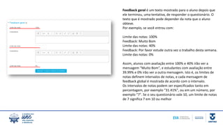 Feedback geral é um texto mostrado para o aluno depois que
ele terminou, uma tentativa, de responder o questionário. O
texto que é mostrado pode depender da nota que o aluno
obteve.
Por exemplo, se você entrou com:
Limite das notas: 100%
Feedback: Muito Bom
Limite das notas: 40%
Feedback: Por favor estude outra vez o trabalho desta semana.
Limite das notas: 0%
Assim, alunos com avaliação entre 100% e 40% irão ver a
mensagem "Muito Bom", e estudantes com avaliação entre
39.99% e 0% irão ver a outra mensagem. Isto é, os limites de
notas definem intervalos de notas, e cada mensagem de
feedback global é mostrada de acordo com o intervalo.
Os intervalos de notas podem ser especificados tanto em
percentagem, por exemplo "31.41%", ou em um número, por
exemplo "7". Se o seu questionário vale 10, um limite de notas
de 7 significa 7 em 10 ou melhor
 