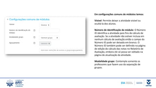 Em configurações comuns de módulos temos:
Visível: Permite deixar a atividade visível ou
ocultá-la dos alunos.
Número de identificação do módulo: O Número
ID identifica a atividade para fins de cálculo de
avaliação. Se a atividade não estiver inclusa em
nenhum cálculo de avaliação então o campo do
Número ID pode ser deixado em branco. O
Número ID também pode ser definido na página
de edição do cálculo das notas no Relatório de
Avaliação, embora ele só possa ser editado na
página de atualização da atividade.
Modalidade grupo: Contempla somente os
professores que fazem uso da separação de
grupos.
 