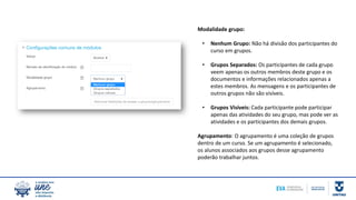 Modalidade grupo:
• Nenhum Grupo: Não há divisão dos participantes do
curso em grupos.
• Grupos Separados: Os participantes de cada grupo
veem apenas os outros membros deste grupo e os
documentos e informações relacionados apenas a
estes membros. As mensagens e os participantes de
outros grupos não são visíveis.
• Grupos Visíveis: Cada participante pode participar
apenas das atividades do seu grupo, mas pode ver as
atividades e os participantes dos demais grupos.
Agrupamento: O agrupamento é uma coleção de grupos
dentro de um curso. Se um agrupamento é selecionado,
os alunos associados aos grupos desse agrupamento
poderão trabalhar juntos.
 