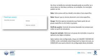 Ao clicar no botão da restrição desejada pode-se escolher se o
aluno deve ou não deve combinar as condições. As restrições
podem ser de:
Data: Evite acesso até (ou desde) uma data e hora específica.
Nota: Requer que os alunos alcancem uma nota específica.
Grupo: Permita apenas estudantes que fazem parte de um
grupo específico ou de todos os grupos.
Perfil do usuário: Controle de acesso baseado nos campos que
estão no perfil do estudante.
Grupo de restrição: Adicionar um grupo de restrições na qual se
aplicará uma lógica complexa
Após realizar esta configuração, clique em SALVAR E VOLTAR AO
CURSO, onde a atividade estará disponível no tópico de aula, ou
CANCELAR caso queira desistir da configuração desta atividade.
 