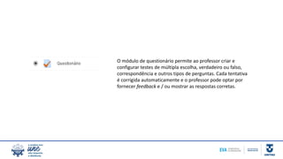 O módulo de questionário permite ao professor criar e
configurar testes de múltipla escolha, verdadeiro ou falso,
correspondência e outros tipos de perguntas. Cada tentativa
é corrigida automaticamente e o professor pode optar por
fornecer feedback e / ou mostrar as respostas corretas.
 