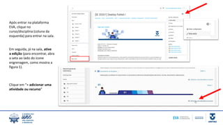 Após entrar na plataforma
EVA, clique no
curso/disciplina (coluna da
esquerda) para entrar na sala.
Em seguida, já na sala, ative
a edição (para encontrar, abra
a seta ao lado do ícone
engrenagem, como mostra a
figura 1).
Clique em “+ adicionar uma
atividade ou recurso”
 