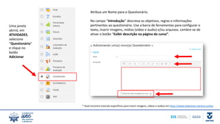 Uma janela
abrirá, em
ATIVIDADES,
selecione
“Questionário”
e clique no
botão
Adicionar
Atribua um Nome para o Questionário.
No campo “Introdução” descreva os objetivos, regras e informações
pertinentes ao questionário. Use a barra de ferramentas para configurar o
texto, inserir imagens, mídias (vídeo e áudio) e/ou arquivos. Lembre-se de
ativar o botão “Exibir descrição na página do curso”.
* Você encontra tutoriais específicos para inserir imagens, vídeos e áudios em https://www.slideshare.net/eva-unitau
 