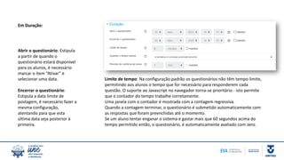 Abrir o questionário: Estipula
a partir de quando o
questionário estará disponível
para os alunos, é necessário
marcar o item “Ativar” e
selecionar uma data.
Encerrar o questionário:
Estipula a data limite de
postagem, é necessário fazer a
mesma configuração,
atentando para que esta
última data seja posterior à
primeira.
Limite de tempo: Na configuração padrão os questionários não têm tempo limite,
permitindo aos alunos o tempo que for necessário para responderem cada
questão. O suporte ao Javascript no navegador torna-se prioritário - isto permite
que o contador do tempo trabalhe corretamente.
Uma janela com o contador é mostrada com a contagem regressiva.
Quando a contagem terminar, o questionário é submetido automaticamente com
as respostas que foram preenchidas até o momento.
Se um aluno tentar enganar o sistema e gastar mais que 60 segundos acima do
tempo permitido então, o questionário, é automaticamente avaliado com zero.
Em Duração:
 