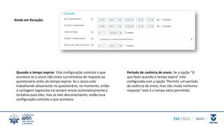 Quando o tempo expirar: Esta configuração controla o que
acontece se o aluno não envia sua tentativa de resposta ao
questionário antes do tempo expirar. Se o aluno está
trabalhando ativamente no questionário, no momento, então
a contagem regressiva irá sempre enviar automaticamente a
tentativa para eles, mas se eles desconectarem, então essa
configuração controla o que acontece.
Período de carência de envio: Se a opção "O
que fazer quando o tempo expira" está
configurada com a opção "Permitir um período
de carência de envio, mas não muda nenhuma
resposta" este é o tempo extra permitido.
Ainda em Duração:
 