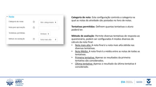 Categoria de nota: Esta configuração controla a categoria na
qual as notas da atividade são postadas no livro de notas.
Tentativas permitidas: Definem quantas tentativas o aluno
poderá ter.
Método de avaliação: Permite diversas tentativas de resposta ao
questionário, podem ser configurados 4 modos diversos de
cálculo da nota final:
• Nota mais alta: A nota final é a nota mais alta obtida nas
diversas tentativas.
• Nota Média: A nota final é a média entre as notas de todas as
tentativas.
• Primeira tentativa: Apenas os resultados da primeira
tentativa são considerados.
• Última tentativa: Apenas o resultado da última tentativa é
considerado.
 