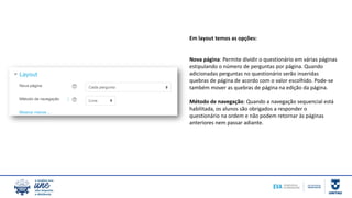 Em layout temos as opções:
Nova página: Permite dividir o questionário em várias páginas
estipulando o número de perguntas por página. Quando
adicionadas perguntas no questionário serão inseridas
quebras de página de acordo com o valor escolhido. Pode-se
também mover as quebras de página na edição da página.
Método de navegação: Quando a navegação sequencial está
habilitada, os alunos são obrigados a responder o
questionário na ordem e não podem retornar às páginas
anteriores nem passar adiante.
 