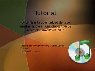 Tutorial
Hoy tendras la oportunidad de saber
insertar audio en una diapositiva de
     Microsoft PowerPoint 2007



 Presentado Por :Stephanny Campo Lopez
 Grado:9~2
 I.E.D Madre Laura.
 