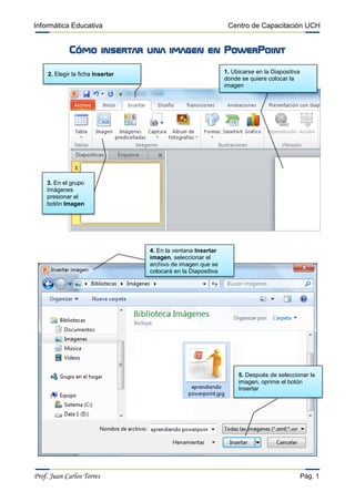 Informática Educativa Centro de Capacitación UCH
Prof. Juan Carlos Torres Pág. 1
Cómo insertar una imagen en PowerPoint
1. Ubicarse en la Diapositiva
donde se quiere colocar la
imagen
4. En la ventana Insertar
imagen, seleccionar el
archivo de imagen que se
colocará en la Diapositiva
2. Elegir la ficha Insertar
3. En el grupo
Imágenes
presionar el
botón Imagen
5. Después de seleccionar la
imagen, oprime el botón
Insertar
 