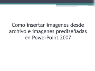 Como insertar imagenes desde
archivo e imagenes prediseñadas
      en PowerPoint 2007
 