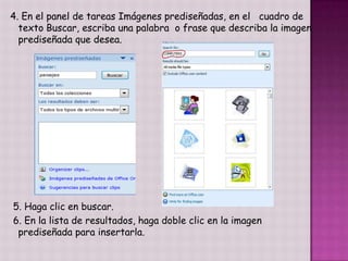 4. En el panel de tareas Imágenes prediseñadas, en el cuadro de
  texto Buscar, escriba una palabra o frase que describa la imagen
  prediseñada que desea.




5. Haga clic en buscar.
6. En la lista de resultados, haga doble clic en la imagen
 prediseñada para insertarla.
 
