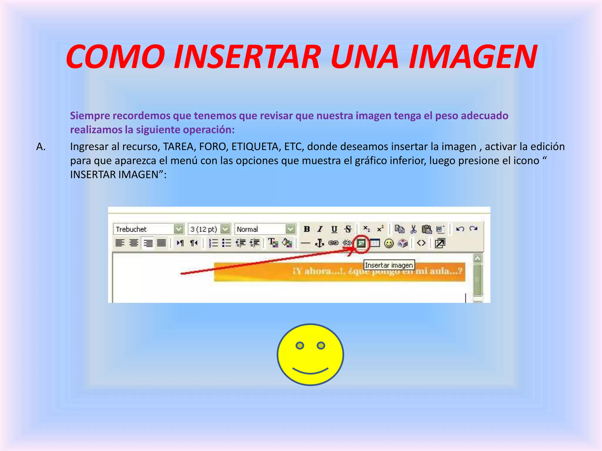 COMO INSERTAR UNA IMAGENSiempre recordemos que tenemos que revisar que nuestra imagen tenga el peso adecuado  realizamos la siguiente operación:Ingresar al recurso, TAREA, FORO, ETIQUETA, ETC, donde deseamos insertar la imagen , activar la edición para que aparezca el menú con las opciones que muestra el gráfico inferior, luego presione el icono “ INSERTAR IMAGEN”: