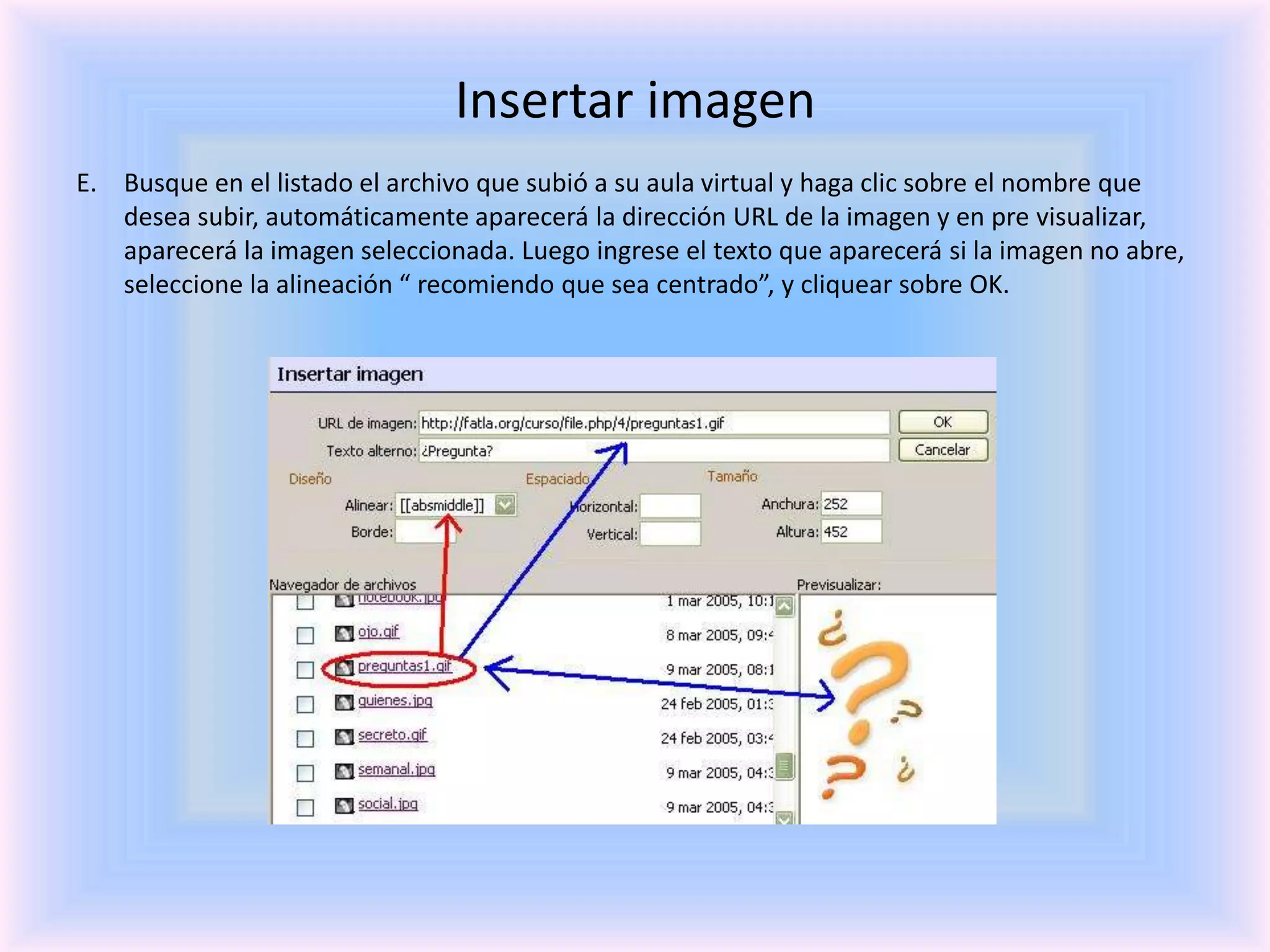 Insertar imagenBusque en el listado el archivo que subió a su aula virtual y haga clic sobre el nombre que desea subir, automáticamente aparecerá la dirección URL de la imagen y en pre visualizar, aparecerá la imagen seleccionada. Luego ingrese el texto que aparecerá si la imagen no abre, seleccione la alineación “ recomiendo que sea centrado”, y cliquear sobre OK.
