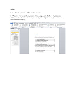 PASO 6:

De inmediato te aparecerá tu índice como se muestra:

NOTA:es importante señalar que es posible agregar varios textos o títulos en sus
distintos niveles dentro del mismo documento, como dijimos antes, todo depende del
contenido de su trabajo.
 