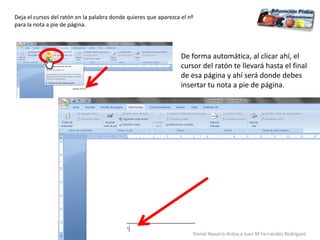 Deja el cursos del ratón en la palabra donde quieres que aparezca el nº
para la nota a pie de página.
De forma automática, al clicar ahí, el
cursor del ratón te llevará hasta el final
de esa página y ahí será donde debes
insertar tu nota a pie de página.
Daniel Navarro Ardoy y Juan M Fernández Rodríguez