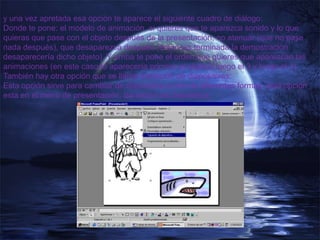 y una vez apretada esa opción te aparece el siguiente cuadro de diálogo:
Donde te pone: el modelo de animación, si quieres que te aparezca sonido y lo que
quieras que pase con el objeto después de la presentación, no atenuar (que no pase
nada después), que desaparezca después (entonces terminada la demostración
desaparecería dicho objeto). Y arriba te pone el orden que quieres que aparezcan las
animaciones (en este caso te aparecería primero el objeto2 luego el 3 y luego el 1).
También hay otra opción que se llama transición de diapositivas:
Esta opción sirve para cambiar de diapositiva a otra de diferentes formas, esta opción
esta en el menú de presentación, transición de diapositiva.
 