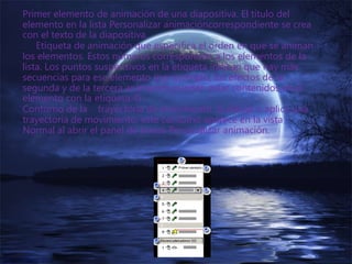 Primer elemento de animación de una diapositiva. El título del
elemento en la lista Personalizar animacióncorrespondiente se crea
con el texto de la diapositiva.
Etiqueta de animación que especifica el orden en que se animan
los elementos. Estos números corresponden a los elementos de la
lista. Los puntos suspensivos en la etiqueta indican que hay más
secuencias para ese elemento (por ejemplo, los efectos de la
segunda y de la tercera animación pueden estar contenidos en el
elemento con la etiqueta 4).
Contorno de la trayectoria de movimiento. Si dibuja o aplica una
trayectoria de movimiento, este contorno aparece en la vista
Normal al abrir el panel de tareas Personalizar animación.
 