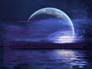 Lista del panel de tareas Personalizar animación
Cada elemento de la lista representa un evento de animación y se etiqueta con parte del texto del
elemento de la diapositiva.
Menú desplegable de un elemento de la lista. Seleccione un elemento de la lista para ver el icono de
menú y, a continuación, haga clic para mostrar el menú.
Icono que representa el tipo de animación; por ejemplo, un efecto Énfasis.
Los desencadenadores son eventos de animación que se reproducen sólo cuando se hace clic en el
objeto especificado.
Los números indican el orden en que se reproducen las animaciones y corresponden a las etiquetas
asociadas con los elementos animados en la vista Normal, con el panel de tareas Personalizar animación
abierto.
Haga clic aquí para expandir un elemento de la lista y mostrar las secuencias adicionales específicas de
ese elemento. Por ejemplo, si se aplica un efecto de entrada a una lista y la opción de introducción de
texto por párrafo está activada, entonces se incluirá un elemento de lista para cada párrafo de la lista
contraída.
Icono que indica la duración del evento de animación con respecto a los otros eventos de la diapositiva.
Las opciones son las siguientes:
•Iniciar al hacer clic: el evento de animación se inicia al hacer clic con el mouse (ratón) en la diapositiva.
•Iniciar con Anterior: la secuencia de animación se inicia a la vez que se inicia el elemento anterior en la
lista (es decir, un clic ejecuta 2 efectos de animación).
•Iniciar después de Anterior: la secuencia de animación se inicia inmediatamente después de que finalice
la reproducción del elemento anterior en la lista (es decir, no es necesario volver a hacer clic para iniciar la
secuencia siguiente).
 