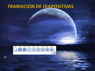 Las transiciones de diapositivas son efectos de tipo animación que se producen en la vista Presentación con diapositivas,
cuando pasa de una diapositiva a la siguiente. Puede controlar la velocidad de cada efecto de transición de diapositivas y
también agregarle sonido.
Microsoft Office PowerPoint 2007 incluye muchos tipos diferentes de transiciones de diapositivas, entre los que se incluyen
(pero sin limitarse a) los siguientes:
1. Sin transición
2. Persianas horizontales
3. Persiana verticales
4. Recuadro entrante
5. Recuadro saliente
6. Cuadros bicolores hacia el lado
7. Cuadros bicolores hacia abajo
8. Barrido horizontal
9. Barrido vertical
 