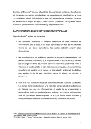 Compete al Docente2 “diseñar situaciones de aprendizaje en las que los alumnos
se convierten en activos constructores de conocimientos significativos, y crear
oportunidades, a partir de los distintos tipos de inteligencia que presenten, para que
los estudiantes trabajen en equipo, solucionando problemas, persiguiendo metas
auténticas y compartiendo conocimientos y responsabilidades”.


CARACTERISTICAS DE LOS CONTENIDOS TRANSVERSALES

González Lucini3, señala las siguientes:

    1. No aparecen asociados a ninguna asignatura ni área concreta de
       conocimiento sino a todas. Son, pues, contenidos que han de desarrollarse
       dentro de las áreas curriculares, las cuales deberán adquirir otras
       dimensiones.


    2. Hacen referencia a [os problemas y conflictos de gran trascendencia (social,
       política, humana y didáctica), que se producen en la época actual, y frente a
       los que urge una toma de posición personal y colectiva: problemas como la
       violencia, el subdesarrollo, el paro, las situaciones injustas, el consumismo y
       despilfarro, el hambre en el mundo, la degradación ambiental, los hábitos
       que atentan contra la vida saludable (como el tabaco, las drogas, el
       alcohol...).


    3. Son, a la vez, contenidos relativos fundamentalmente a valores y actitudes.
       Los temas transversales tienen una ineludible carga valorativa: están llenos
       de Valores más que de informaciones. A través de su programación y
       desarrollo se pretende que los alumnos elaboren sus propios juicios críticos
       ante los problemas, siendo capaces de adoptar frente a ellos actitudes y
       comportamientos basados en valores racional y libremente asumidos.




2
  MED. Principios y Orientaciones Metodológicas para el Proceso de Diseños de Aprendizaje en el
  Bachillerato. www.minedu.gob.pe.
3
  Gonzáles Lucini, F. Temas Transversales y Áreas Curriculares. Madrid, Anaya. 1994.


                                                                                                  3
 