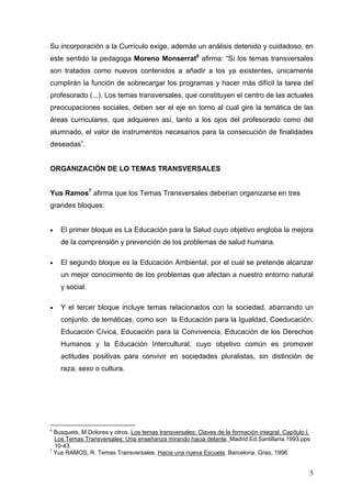 Su incorporación a la Currículo exige, además un análisis detenido y cuidadoso, en
este sentido la pedagoga Moreno Monserrat6 afirma: “Sí los temas transversales
son tratados como nuevos contenidos a añadir a los ya existentes, únicamente
cumplirán la función de sobrecargar los programas y hacer más difícil la tarea del
profesorado (...). Los temas transversales, que constituyen el centro de las actuales
preocupaciones sociales, deben ser el eje en torno al cual gire la temática de las
áreas curriculares, que adquieren así, tanto a los ojos del profesorado como del
alumnado, el valor de instrumentos necesarios para la consecución de finalidades
deseadas”.


ORGANIZACIÓN DE LO TEMAS TRANSVERSALES


Yus Ramos7 afirma que los Temas Transversales deberían organizarse en tres
grandes bloques:


•   El primer bloque es La Educación para la Salud cuyo objetivo engloba la mejora
    de la comprensión y prevención de los problemas de salud humana.

•   El segundo bloque es la Educación Ambiental, por el cual se pretende alcanzar
    un mejor conocimiento de los problemas que afectan a nuestro entorno natural
    y social.

•   Y el tercer bloque incluye temas relacionados con la sociedad, abarcando un
    conjunto. de temáticas, como son la Educación para la Igualdad, Coeducación,
    Educación Cívica, Educación para la Convivencia, Educación de los Derechos
    Humanos y la Educación Intercultural, cuyo objetivo común es promover
    actitudes positivas para convivir en sociedades pluralistas, sin distinción de
    raza, sexo o cultura.




6
  Busquets, M Dolores y otros. Los temas transversales: Claves de la formación integral. Capítulo I.
  Los Temas Transversales: Una enseñanza mirando hacia delante. Madrid.Ed.Santillana.1993.pps
  10-43.
7
  Yus RAMOS, R. Temas Transversales. Hacia una nueva Escuela. Barcelona, Grao, 1996.


                                                                                                   5
 