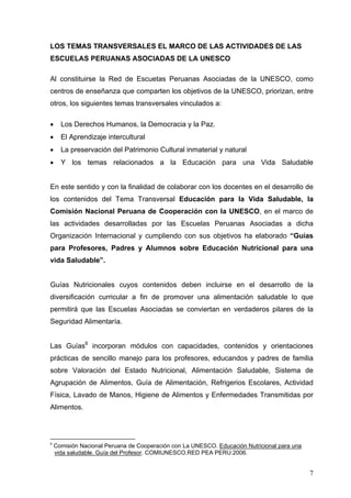 LOS TEMAS TRANSVERSALES EL MARCO DE LAS ACTIVIDADES DE LAS
ESCUELAS PERUANAS ASOCIADAS DE LA UNESCO

Al constituirse la Red de Escuetas Peruanas Asociadas de la UNESCO, como
centros de enseñanza que comparten los objetivos de la UNESCO, priorizan, entre
otros, los siguientes temas transversales vinculados a:

•     Los Derechos Humanos, la Democracia y la Paz.
•     El Aprendizaje intercultural
•     La preservación del Patrimonio Cultural inmaterial y natural
•     Y los temas relacionados a la Educación para una Vida Saludable


En este sentido y con la finalidad de colaborar con los docentes en el desarrollo de
los contenidos del Tema Transversal Educación para la Vida Saludable, la
Comisión Nacional Peruana de Cooperación con la UNESCO, en el marco de
las actividades desarrolladas por las Escuelas Peruanas Asociadas a dicha
Organización Internacional y cumpliendo con sus objetivos ha elaborado “Guías
para Profesores, Padres y Alumnos sobre Educación Nutricional para una
vida Saludable”.


Guías Nutricionales cuyos contenidos deben incluirse en el desarrollo de la
diversificación curricular a fin de promover una alimentación saludable lo que
permitirá que las Escuelas Asociadas se conviertan en verdaderos pilares de la
Seguridad Alimentaría.


Las Guías8 incorporan módulos con capacidades, contenidos y orientaciones
prácticas de sencillo manejo para los profesores, educandos y padres de familia
sobre Valoración del Estado Nutricional, Alimentación Saludable, Sistema de
Agrupación de Alimentos, Guía de Alimentación, Refrigerios Escolares, Actividad
Física, Lavado de Manos, Higiene de Alimentos y Enfermedades Transmitidas por
Alimentos.




8
    Comisión Nacional Peruana de Cooperación con La UNESCO. Educación Nutricional para una
    vida saludable. Guía del Profesor. COMIUNESCO.RED PEA PERU.2006.


                                                                                             7
 