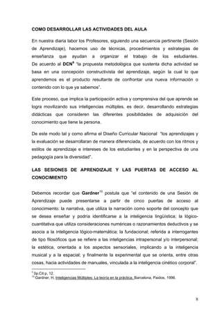COMO DESARROLLAR LAS ACTIVIDADES DEL AULA

En nuestra diaria labor los Profesores, siguiendo una secuencia pertinente (Sesión
de Aprendizaje), hacemos uso de técnicas, procedimientos y estrategias de
enseñanza          que     ayudan       a    organizar     el    trabajo     de    los    estudiantes.
De acuerdo al DCN9 “la propuesta metodológica que sustenta dicha actividad se
basa en una concepción constructivista del aprendizaje, según la cual lo que
aprendemos es el producto resultante de confrontar una nueva información o
contenido con lo que ya sabemos”.

Este proceso, que implica la participación activa y comprensiva del que aprende se
logra movilizando sus inteligencias múltiples, es decir, desarrollando estrategias
didácticas que consideren las diferentes posibilidades de adquisición del
conocimiento que tiene la persona.

De este modo tal y como afirma el Diseño Curricular Nacional “los aprendizajes y
la evaluación se desarrollaran de manera diferenciada, de acuerdo con los ritmos y
estilos de aprendizaje e intereses de los estudiantes y en la perspectiva de una
pedagogía para la diversidad”.

LAS SESIONES DE APRENDIZAJE Y LAS PUERTAS DE ACCESO AL
CONOCIMIENTO


Debemos recordar que Gardner10 postula que “el contenido de una Sesión de
Aprendizaje puede presentarse a partir de cinco puertas de acceso al
conocimiento: la narrativa, que utiliza la narración como soporte del concepto que
se desea enseñar y podría identificarse a la inteligencia lingüística; la lógico-
cuantitativa que utiliza consideraciones numéricas o razonamientos deductivos y se
asocia a la inteligencia lógico-matemática; la fundacional; referida a interrogantes
de tipo filosóficos que se refiere a las inteligencias intrapersonal y/o interpersonal;
la estética, orientada a los aspectos sensoriales, implicando a la inteligencia
musical y a la espacial; y finalmente la experimental que se orienta, entre otras
cosas, hacia actividades de manuales, vinculada a la inteligencia cinético corporal”.
9
    0p.Cit p, 12.
10
     Gardner, H, Inteligencias Múltiples: La teoría en la práctica. Barcelona, Paidos, 1996.




                                                                                                    8
 