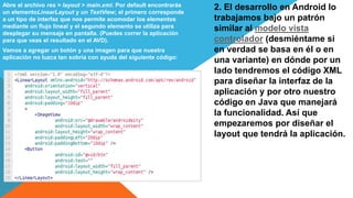 2. El desarrollo en Android lo
trabajamos bajo un patrón
similar al modelo vista
controlador (desmiéntame si
en verdad se basa en él o en
una variante) en dónde por un
lado tendremos el código XML
para diseñar la interfaz de la
aplicación y por otro nuestro
código en Java que manejará
la funcionalidad. Así que
empezaremos por diseñar el
layout que tendrá la aplicación.
Abre el archivo res > layout > main.xml. Por default encontrarás
un elementoLinearLayout y un TextView; el primero corresponde
a un tipo de interfaz que nos permite acomodar los elementos
mediante un flujo lineal y el segundo elemento se utiliza para
desplegar su mensaje en pantalla. (Puedes correr la aplicación
para que veas el resultado en el AVD).
Vamos a agregar un botón y una imagen para que nuestra
aplicación no luzca tan sobria con ayuda del siguiente código:
 
