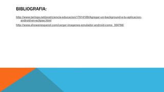 BIBLIOGRAFIA:
http://www.taringa.net/post/ciencia-educacion/17614109/Agregar-un-background-a-tu-aplicacion-
android-en-eclipse.html
http://www.ehowenespanol.com/cargar-imagenes-emulador-android-como_304766/
 