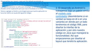 Abre el archivo res > layout > main.xml. Por default encontrarás un
elementoLinearLayout y un TextView; el primero corresponde a un tipo de
interfaz que nos permite acomodar los elementos mediante un flujo lineal
y el segundo elemento se utiliza para desplegar su mensaje en pantalla.
(Puedes correr la aplicación para que veas el resultado en el AVD).
Vamos a agregar un botón y una imagen para que nuestra aplicación no
luzca tan sobria con ayuda del siguiente código:
2. El desarrollo en Android lo
trabajamos bajo un patrón similar
al modelo vista
controlador (desmiéntame si en
verdad se basa en él o en una
variante) en dónde por un lado
tendremos el código XML para
diseñar la interfaz de la
aplicación y por otro nuestro
código en Java que manejará la
funcionalidad. Así que
empezaremos por diseñar el
layout que tendrá la aplicación.
 