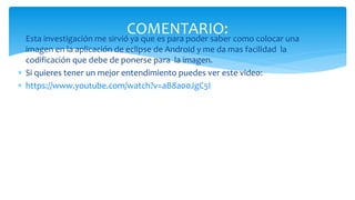  Esta investigación me sirvió ya que es para poder saber como colocar una
imagen en la aplicación de eclipse de Android y me da mas facilidad la
codificación que debe de ponerse para la imagen.
 Si quieres tener un mejor entendimiento puedes ver este video:
 https://www.youtube.com/watch?v=aB8a00JgC5I
COMENTARIO:
 