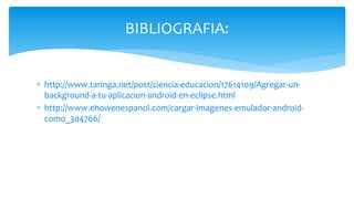  http://www.taringa.net/post/ciencia-educacion/17614109/Agregar-un-
background-a-tu-aplicacion-android-en-eclipse.html
 http://www.ehowenespanol.com/cargar-imagenes-emulador-android-
como_304766/
BIBLIOGRAFIA:
 