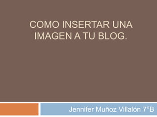 COMO INSERTAR UNA
IMAGEN A TU BLOG.
Jennifer Muñoz Villalón 7°B
 