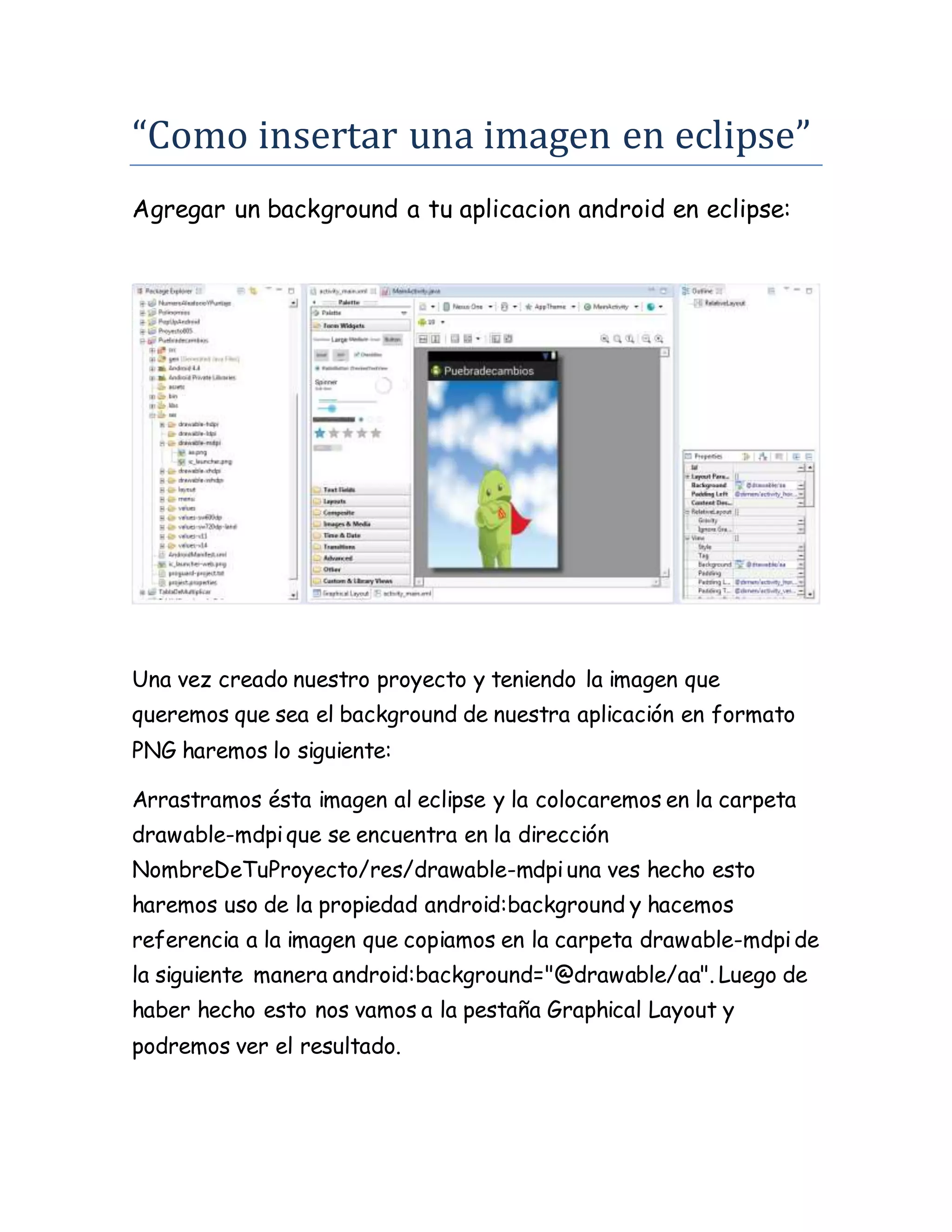 “Como insertar una imagen en eclipse”
Agregar un background a tu aplicacion android en eclipse:
Una vez creado nuestro proyecto y teniendo la imagen que
queremos que sea el background de nuestra aplicación en formato
PNG haremos lo siguiente:
Arrastramos ésta imagen al eclipse y la colocaremos en la carpeta
drawable-mdpique se encuentra en la dirección
NombreDeTuProyecto/res/drawable-mdpiuna ves hecho esto
haremos uso de la propiedad android:background y hacemos
referencia a la imagen que copiamos en la carpeta drawable-mdpide
la siguiente manera android:background="@drawable/aa". Luego de
haber hecho esto nos vamos a la pestaña Graphical Layout y
podremos ver el resultado.