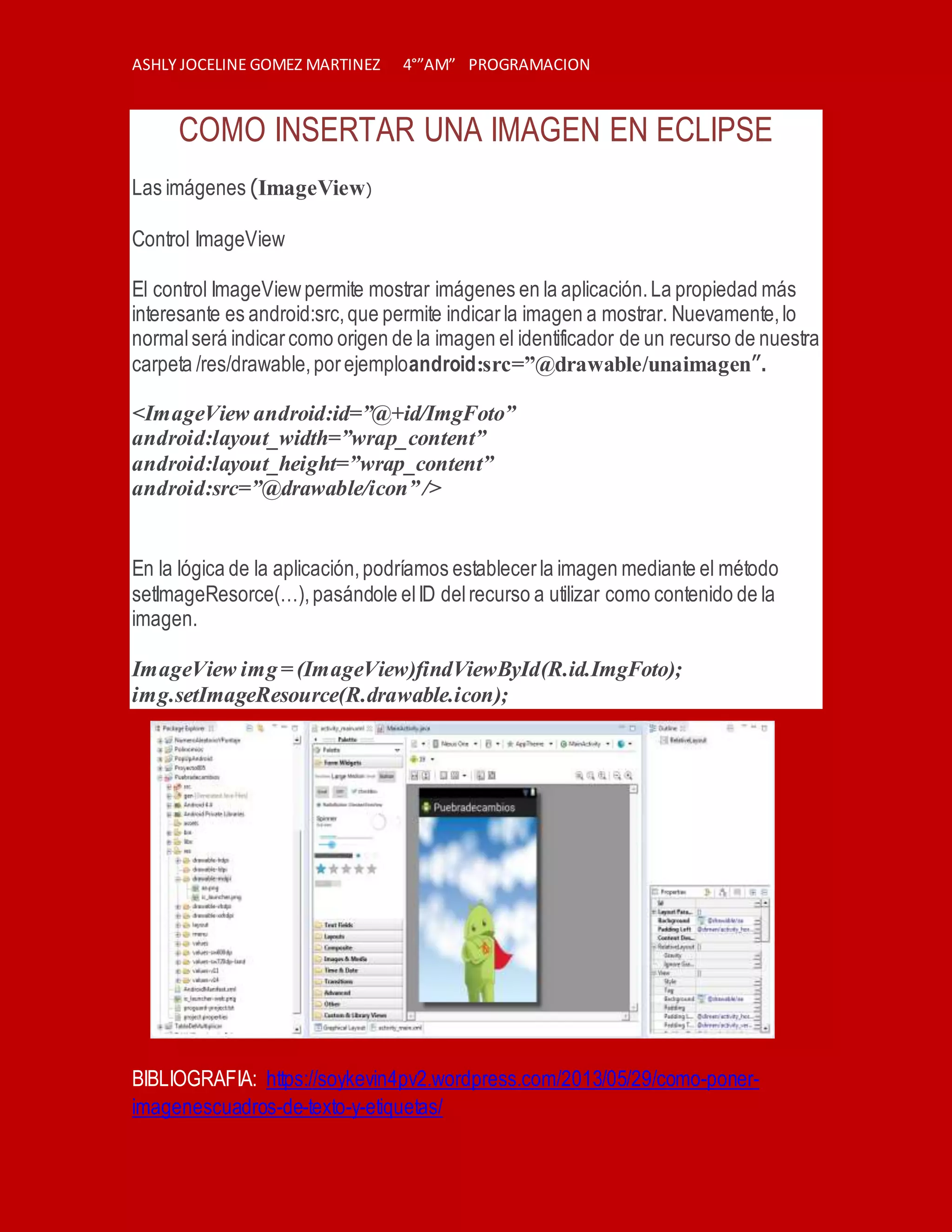 ASHLY JOCELINE GOMEZ MARTINEZ 4°”AM” PROGRAMACION
COMO INSERTAR UNA IMAGEN EN ECLIPSE
Las imágenes (ImageView)
Control ImageView
El control ImageViewpermite mostrar imágenes en la aplicación.La propiedad más
interesante es android:src,que permite indicarla imagen a mostrar. Nuevamente,lo
normalserá indicarcomo origen de la imagen el identificador de un recurso de nuestra
carpeta /res/drawable,porejemploandroid:src=”@drawable/unaimagen”.
<ImageView android:id=”@+id/ImgFoto”
android:layout_width=”wrap_content”
android:layout_height=”wrap_content”
android:src=”@drawable/icon” />
En la lógica de la aplicación,podríamos establecerla imagen mediante el método
setImageResorce(…),pasándole elID delrecurso a utilizar como contenido de la
imagen.
ImageView img= (ImageView)findViewById(R.id.ImgFoto);
img.setImageResource(R.drawable.icon);
BIBLIOGRAFIA: https://soykevin4pv2.wordpress.com/2013/05/29/como-poner-
imagenescuadros-de-texto-y-etiquetas/
