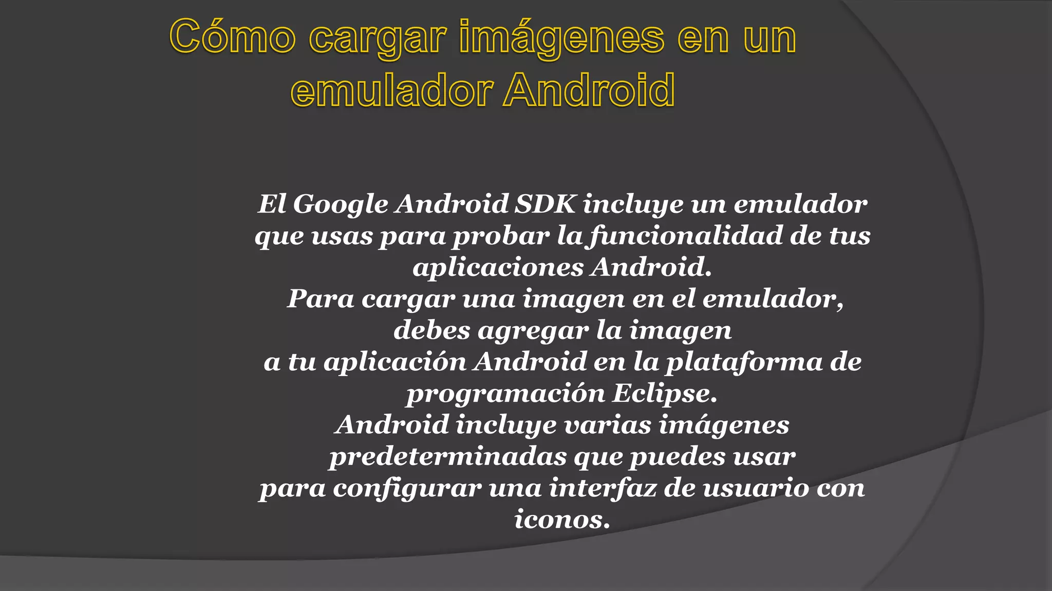 El Google Android SDK incluye un emulador
que usas para probar la funcionalidad de tus
aplicaciones Android.
Para cargar una imagen en el emulador,
debes agregar la imagen
a tu aplicación Android en la plataforma de
programación Eclipse.
Android incluye varias imágenes
predeterminadas que puedes usar
para configurar una interfaz de usuario con
iconos.
 