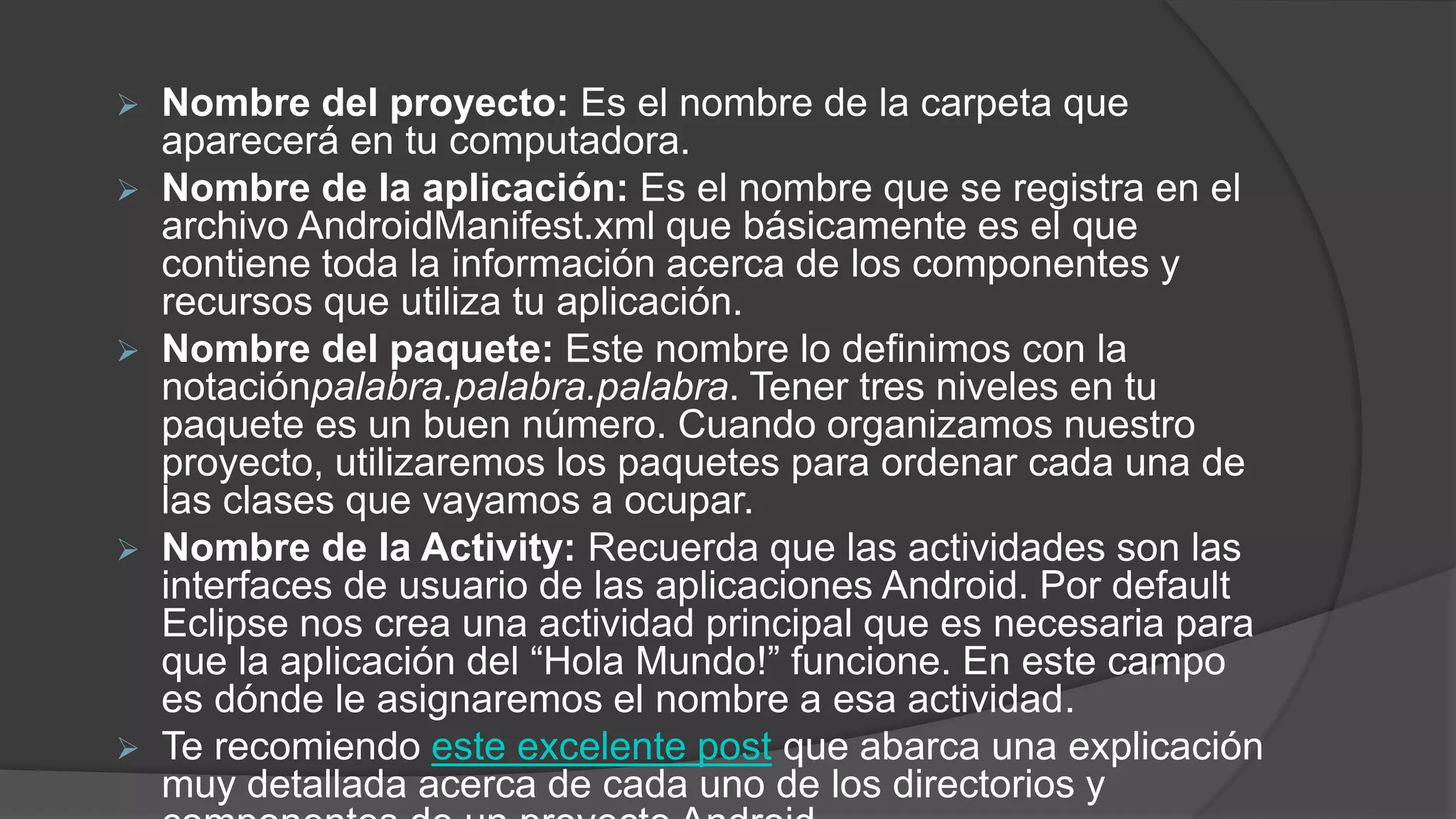  Nombre del proyecto: Es el nombre de la carpeta que
aparecerá en tu computadora.
 Nombre de la aplicación: Es el nombre que se registra en el
archivo AndroidManifest.xml que básicamente es el que
contiene toda la información acerca de los componentes y
recursos que utiliza tu aplicación.
 Nombre del paquete: Este nombre lo definimos con la
notaciónpalabra.palabra.palabra. Tener tres niveles en tu
paquete es un buen número. Cuando organizamos nuestro
proyecto, utilizaremos los paquetes para ordenar cada una de
las clases que vayamos a ocupar.
 Nombre de la Activity: Recuerda que las actividades son las
interfaces de usuario de las aplicaciones Android. Por default
Eclipse nos crea una actividad principal que es necesaria para
que la aplicación del “Hola Mundo!” funcione. En este campo
es dónde le asignaremos el nombre a esa actividad.
 Te recomiendo este excelente post que abarca una explicación
muy detallada acerca de cada uno de los directorios y
 