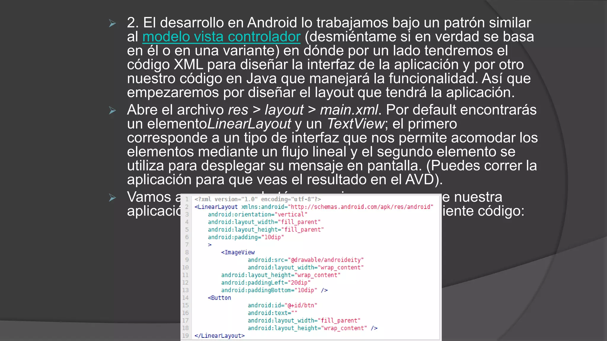  2. El desarrollo en Android lo trabajamos bajo un patrón similar
al modelo vista controlador (desmiéntame si en verdad se basa
en él o en una variante) en dónde por un lado tendremos el
código XML para diseñar la interfaz de la aplicación y por otro
nuestro código en Java que manejará la funcionalidad. Así que
empezaremos por diseñar el layout que tendrá la aplicación.
 Abre el archivo res > layout > main.xml. Por default encontrarás
un elementoLinearLayout y un TextView; el primero
corresponde a un tipo de interfaz que nos permite acomodar los
elementos mediante un flujo lineal y el segundo elemento se
utiliza para desplegar su mensaje en pantalla. (Puedes correr la
aplicación para que veas el resultado en el AVD).
 Vamos a agregar un botón y una imagen para que nuestra
aplicación no luzca tan sobria con ayuda del siguiente código:
 