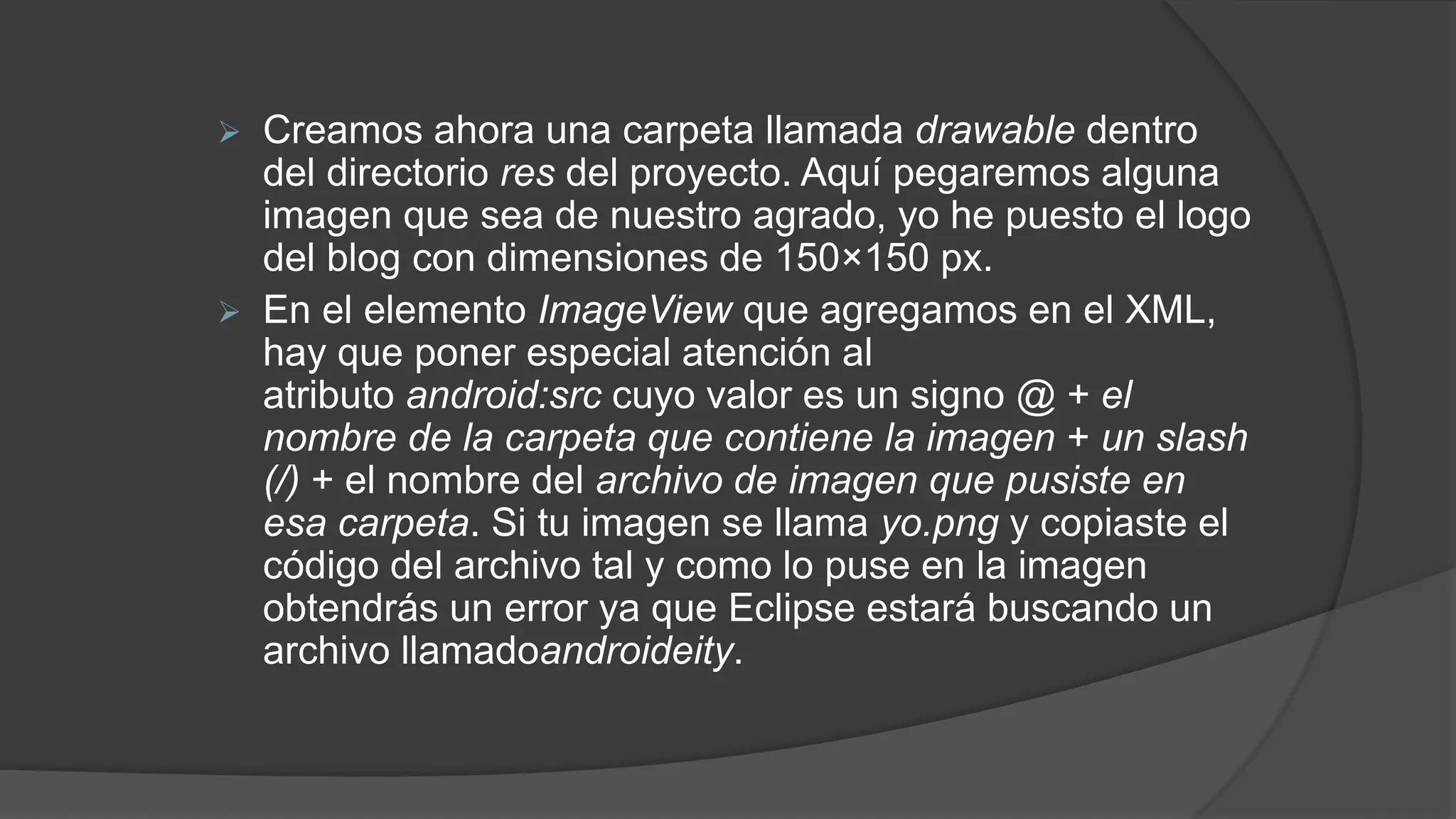  Creamos ahora una carpeta llamada drawable dentro
del directorio res del proyecto. Aquí pegaremos alguna
imagen que sea de nuestro agrado, yo he puesto el logo
del blog con dimensiones de 150×150 px.
 En el elemento ImageView que agregamos en el XML,
hay que poner especial atención al
atributo android:src cuyo valor es un signo @ + el
nombre de la carpeta que contiene la imagen + un slash
(/) + el nombre del archivo de imagen que pusiste en
esa carpeta. Si tu imagen se llama yo.png y copiaste el
código del archivo tal y como lo puse en la imagen
obtendrás un error ya que Eclipse estará buscando un
archivo llamadoandroideity.
 