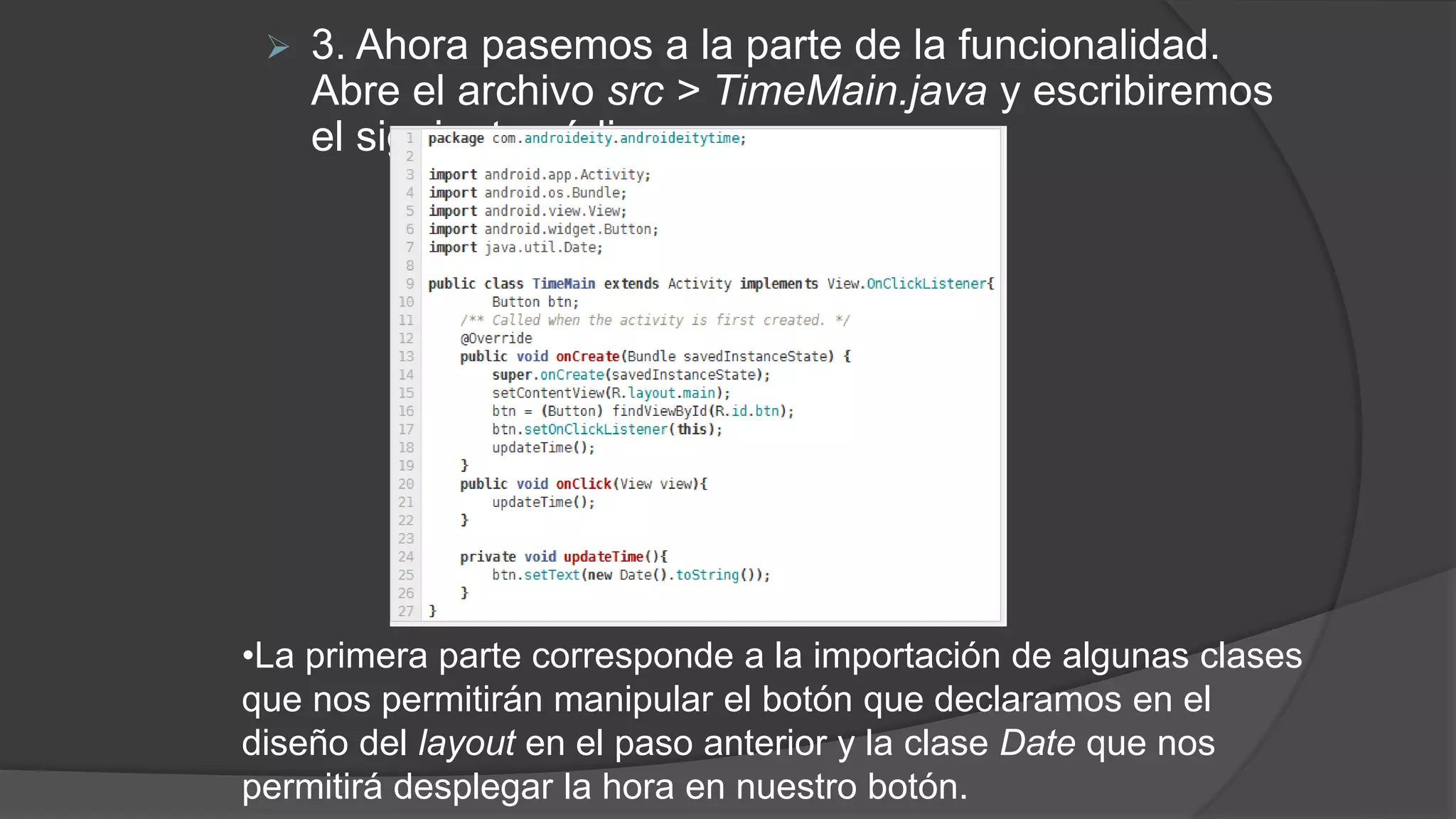  3. Ahora pasemos a la parte de la funcionalidad.
Abre el archivo src > TimeMain.java y escribiremos
el siguiente código:
•La primera parte corresponde a la importación de algunas clases
que nos permitirán manipular el botón que declaramos en el
diseño del layout en el paso anterior y la clase Date que nos
permitirá desplegar la hora en nuestro botón.
 