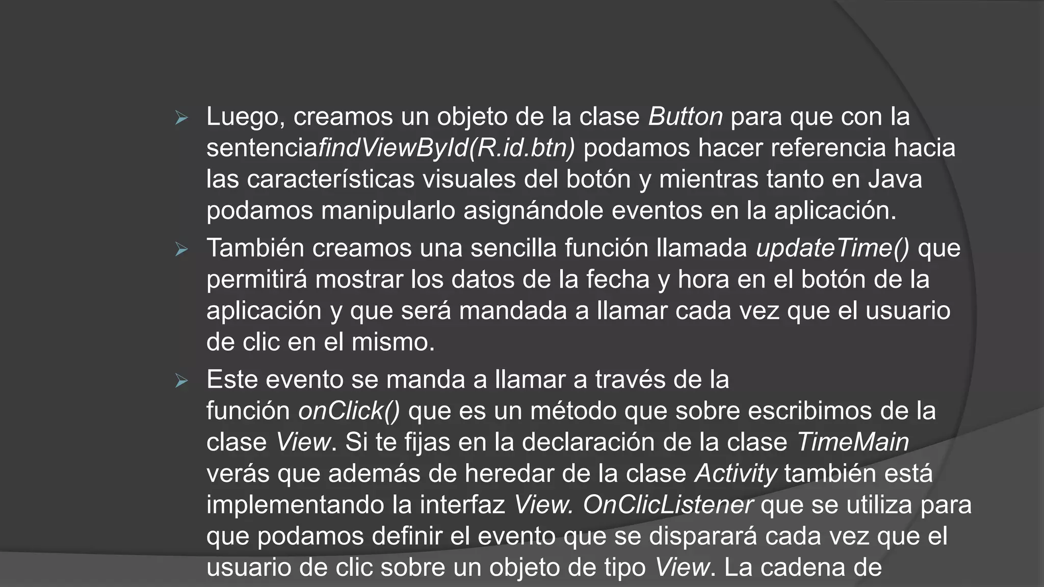  Luego, creamos un objeto de la clase Button para que con la
sentenciafindViewById(R.id.btn) podamos hacer referencia hacia
las características visuales del botón y mientras tanto en Java
podamos manipularlo asignándole eventos en la aplicación.
 También creamos una sencilla función llamada updateTime() que
permitirá mostrar los datos de la fecha y hora en el botón de la
aplicación y que será mandada a llamar cada vez que el usuario
de clic en el mismo.
 Este evento se manda a llamar a través de la
función onClick() que es un método que sobre escribimos de la
clase View. Si te fijas en la declaración de la clase TimeMain
verás que además de heredar de la clase Activity también está
implementando la interfaz View. OnClicListener que se utiliza para
que podamos definir el evento que se disparará cada vez que el
usuario de clic sobre un objeto de tipo View. La cadena de
 